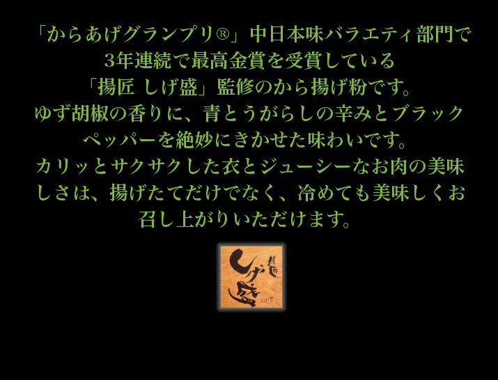 からあげグランプリ中日本味バラエティ部門最高金賞受賞 当店監修から揚げ粉。ゆず胡椒の香りに唐辛子の辛味とブラックペッパーを絶妙にきかせた味わい。カリッとサクサクした衣とジューシーなお肉のおいしさは、揚げたてだけでなく、冷めても美味しくお召し上がりいただけます。